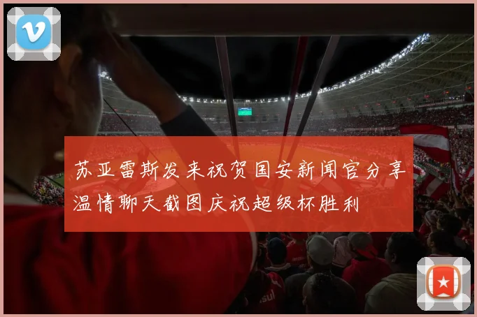 苏亚雷斯发来祝贺国安新闻官分享温情聊天截图庆祝超级杯胜利