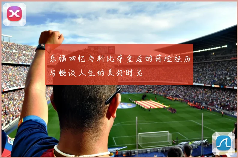 乐福回忆与科比夺金后的药检经历与畅谈人生的美好时光