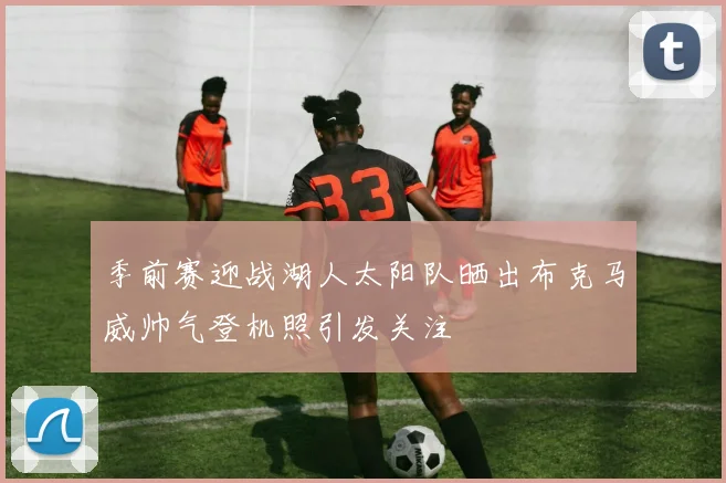 季前赛迎战湖人太阳队晒出布克马威帅气登机照引发关注