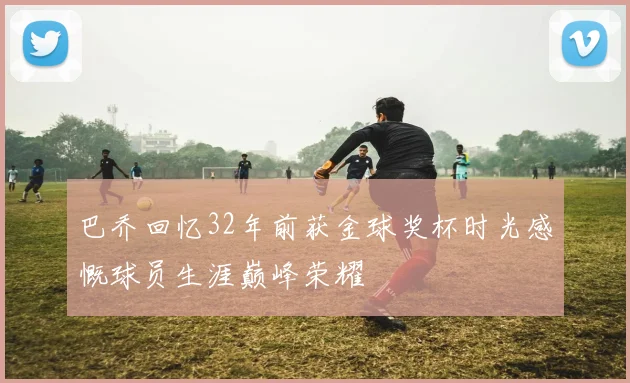 巴乔回忆32年前获金球奖杯时光感慨球员生涯巅峰荣耀