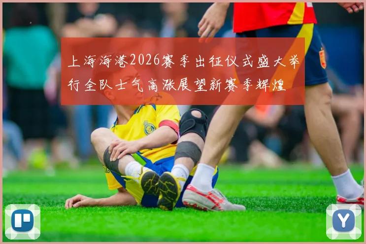 上海海港2026赛季出征仪式盛大举行全队士气高涨展望新赛季辉煌