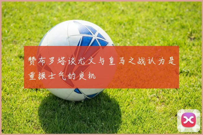 赞布罗塔谈尤文与皇马之战认为是重振士气的良机