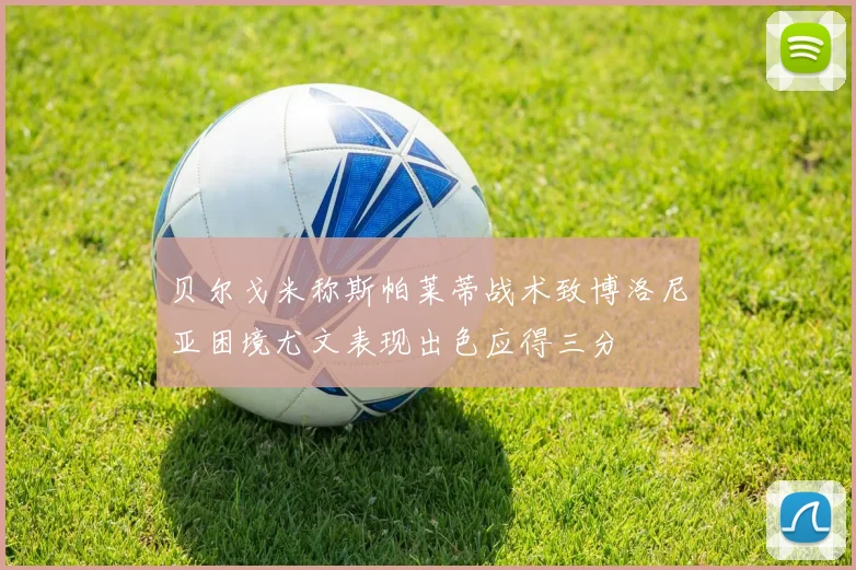 贝尔戈米称斯帕莱蒂战术致博洛尼亚困境尤文表现出色应得三分