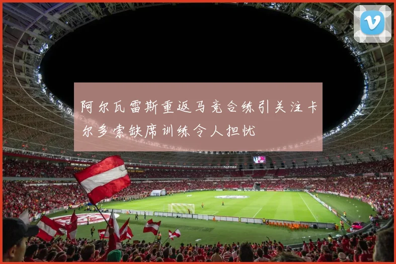 阿尔瓦雷斯重返马竞合练引关注卡尔多索缺席训练令人担忧