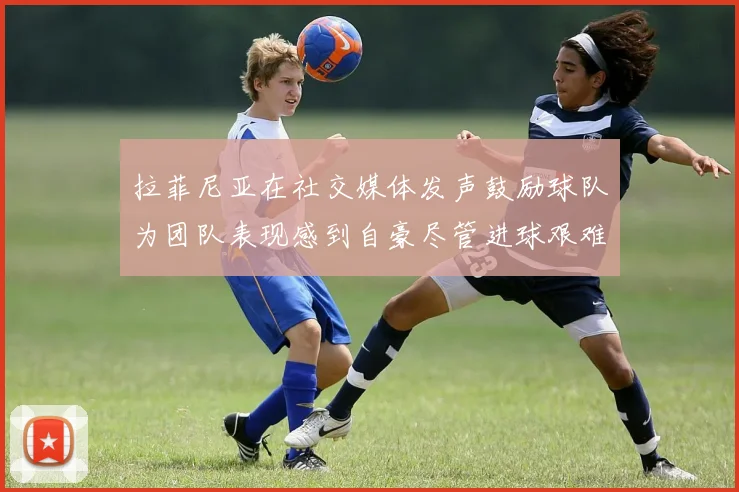 拉菲尼亚在社交媒体发声鼓励球队为团队表现感到自豪尽管进球艰难