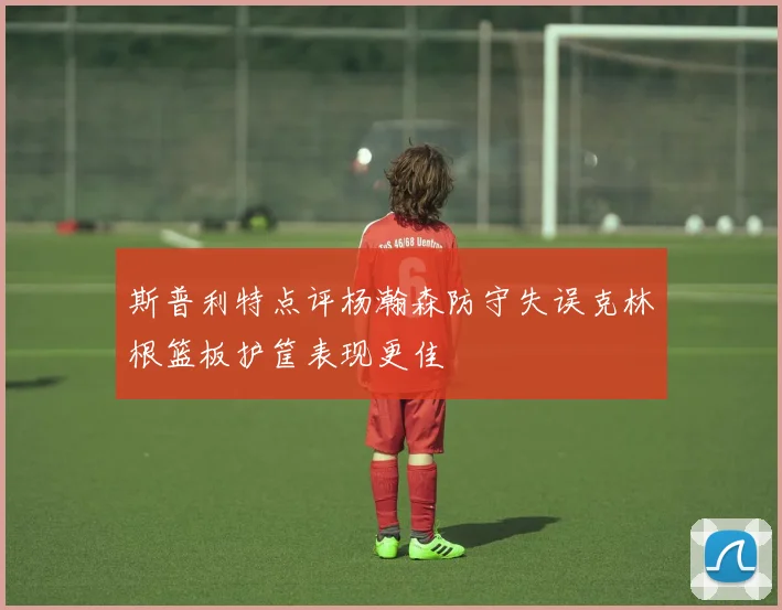 斯普利特点评杨瀚森防守失误克林根篮板护筐表现更佳