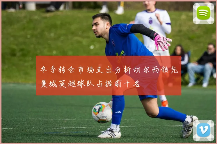 冬季转会市场支出分析切尔西领先曼城英超球队占据前十名