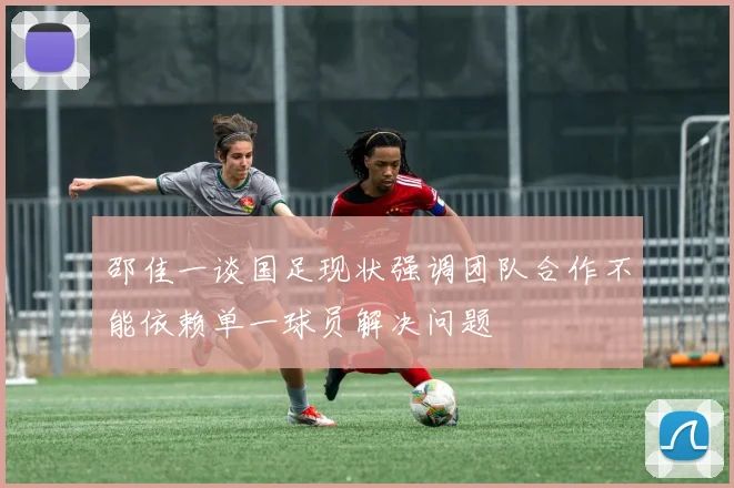邵佳一谈国足现状强调团队合作不能依赖单一球员解决问题