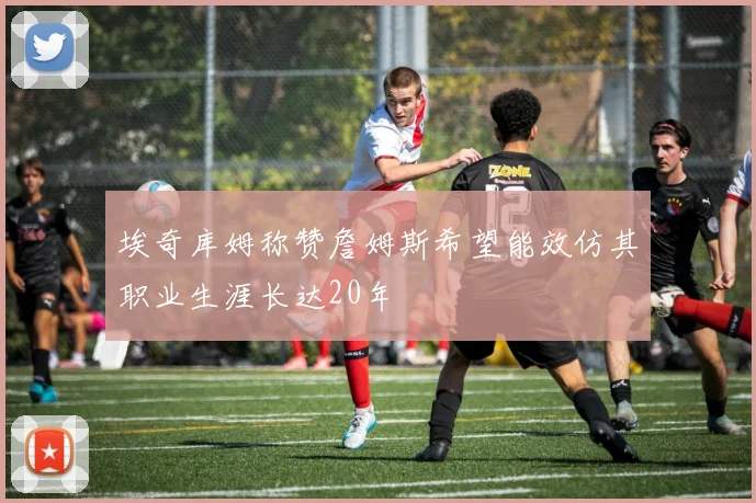 埃奇库姆称赞詹姆斯希望能效仿其职业生涯长达20年