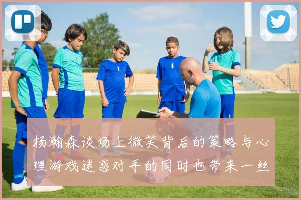 杨瀚森谈场上微笑背后的策略与心理游戏迷惑对手的同时也带来一丝嘲讽