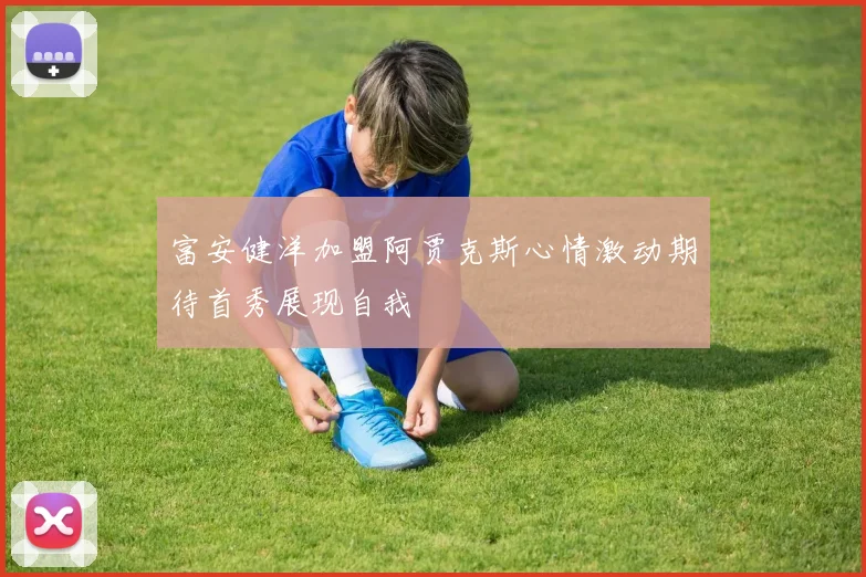 富安健洋加盟阿贾克斯心情激动期待首秀展现自我