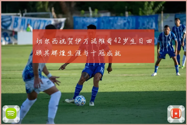 切尔西祝贺伊万诺维奇42岁生日回顾其辉煌生涯与十冠成就