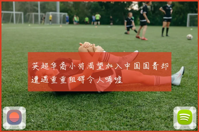 英超华裔小将渴望加入中国国青却遭遇重重阻碍令人唏嘘