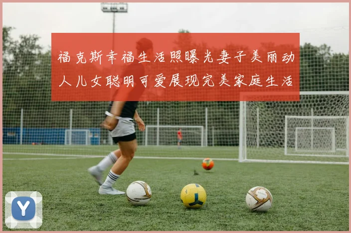 福克斯幸福生活照曝光妻子美丽动人儿女聪明可爱展现完美家庭生活