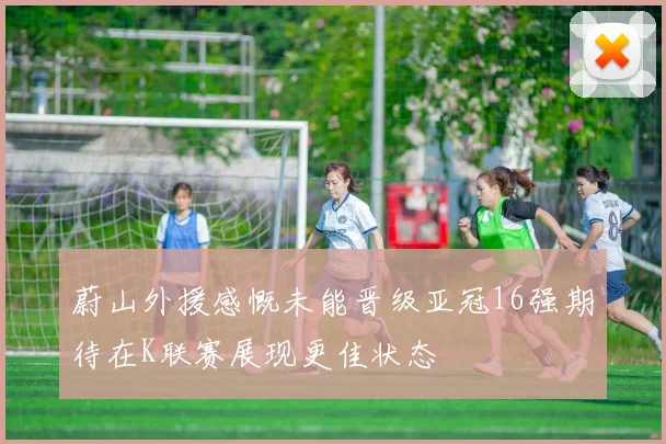 蔚山外援感慨未能晋级亚冠16强期待在K联赛展现更佳状态
